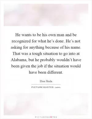 He wants to be his own man and be recognized for what he’s done. He’s not asking for anything because of his name. That was a tough situation to go into at Alabama, but he probably wouldn’t have been given the job if the situation would have been different Picture Quote #1