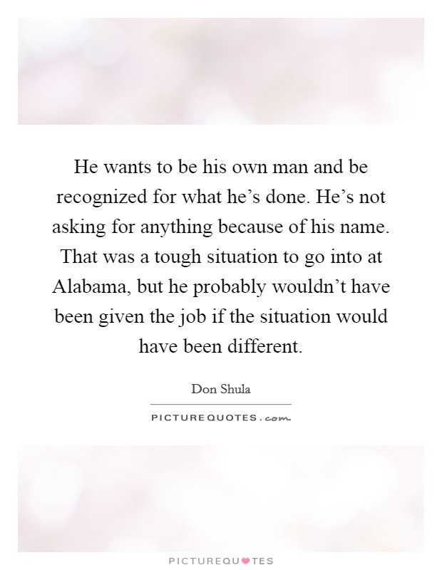 He wants to be his own man and be recognized for what he's done. He's not asking for anything because of his name. That was a tough situation to go into at Alabama, but he probably wouldn't have been given the job if the situation would have been different Picture Quote #1