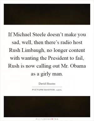 If Michael Steele doesn’t make you sad, well, then there’s radio host Rush Limbaugh, no longer content with wanting the President to fail, Rush is now calling out Mr. Obama as a girly man Picture Quote #1