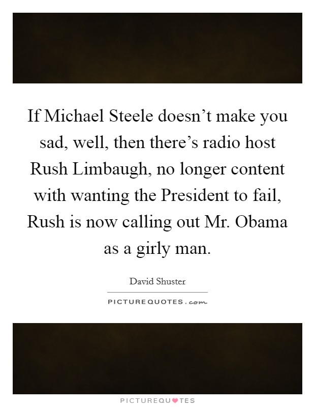 If Michael Steele doesn't make you sad, well, then there's radio host Rush Limbaugh, no longer content with wanting the President to fail, Rush is now calling out Mr. Obama as a girly man Picture Quote #1
