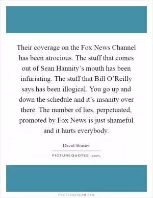 Their coverage on the Fox News Channel has been atrocious. The stuff that comes out of Sean Hannity’s mouth has been infuriating. The stuff that Bill O’Reilly says has been illogical. You go up and down the schedule and it’s insanity over there. The number of lies, perpetuated, promoted by Fox News is just shameful and it hurts everybody Picture Quote #1
