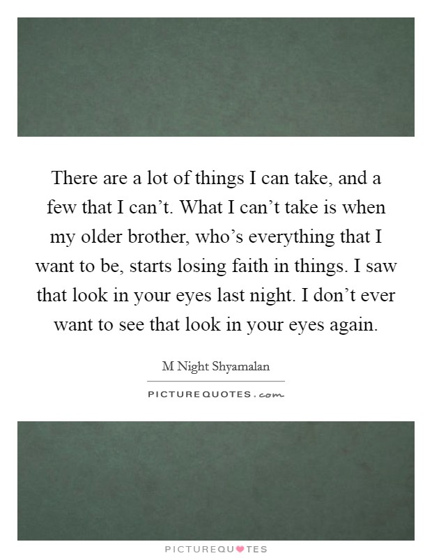 There are a lot of things I can take, and a few that I can't. What I can't take is when my older brother, who's everything that I want to be, starts losing faith in things. I saw that look in your eyes last night. I don't ever want to see that look in your eyes again Picture Quote #1