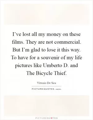 I’ve lost all my money on these films. They are not commercial. But I’m glad to lose it this way. To have for a souvenir of my life pictures like Umberto D. and The Bicycle Thief Picture Quote #1
