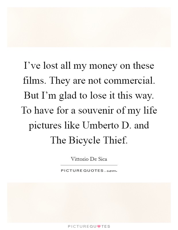 I've lost all my money on these films. They are not commercial. But I'm glad to lose it this way. To have for a souvenir of my life pictures like Umberto D. and The Bicycle Thief Picture Quote #1