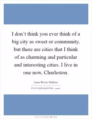 I don’t think you ever think of a big city as sweet or community, but there are cities that I think of as charming and particular and interesting cities. I live in one now, Charleston Picture Quote #1