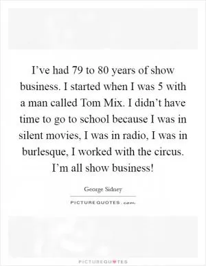 I’ve had 79 to 80 years of show business. I started when I was 5 with a man called Tom Mix. I didn’t have time to go to school because I was in silent movies, I was in radio, I was in burlesque, I worked with the circus. I’m all show business! Picture Quote #1