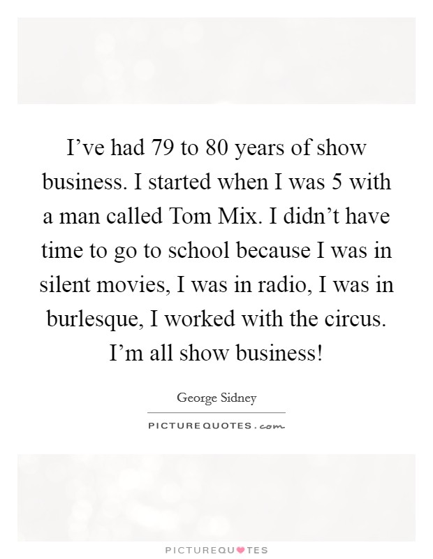 I've had 79 to 80 years of show business. I started when I was 5 with a man called Tom Mix. I didn't have time to go to school because I was in silent movies, I was in radio, I was in burlesque, I worked with the circus. I'm all show business! Picture Quote #1