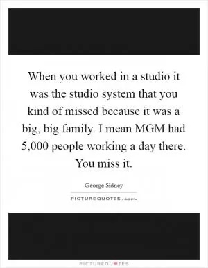 When you worked in a studio it was the studio system that you kind of missed because it was a big, big family. I mean MGM had 5,000 people working a day there. You miss it Picture Quote #1