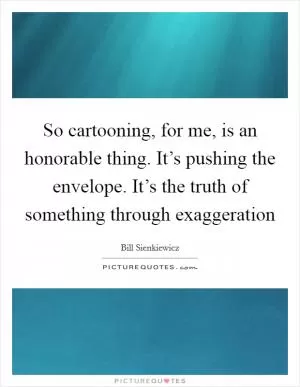 So cartooning, for me, is an honorable thing. It’s pushing the envelope. It’s the truth of something through exaggeration Picture Quote #1
