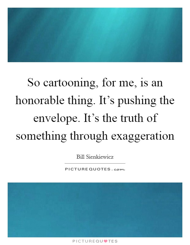 So cartooning, for me, is an honorable thing. It's pushing the envelope. It's the truth of something through exaggeration Picture Quote #1