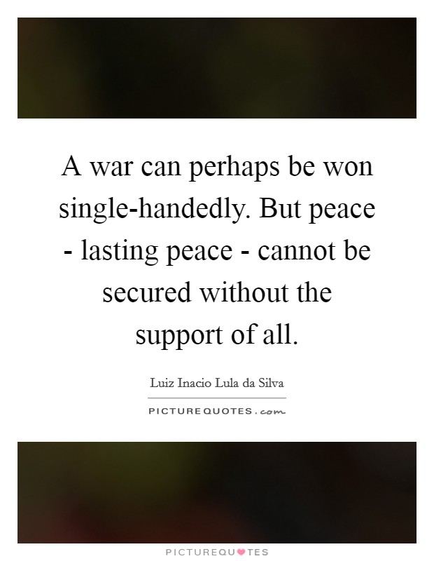 A war can perhaps be won single-handedly. But peace - lasting peace - cannot be secured without the support of all Picture Quote #1