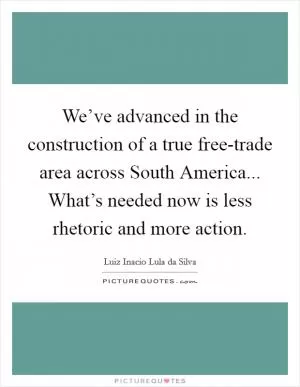 We’ve advanced in the construction of a true free-trade area across South America... What’s needed now is less rhetoric and more action Picture Quote #1