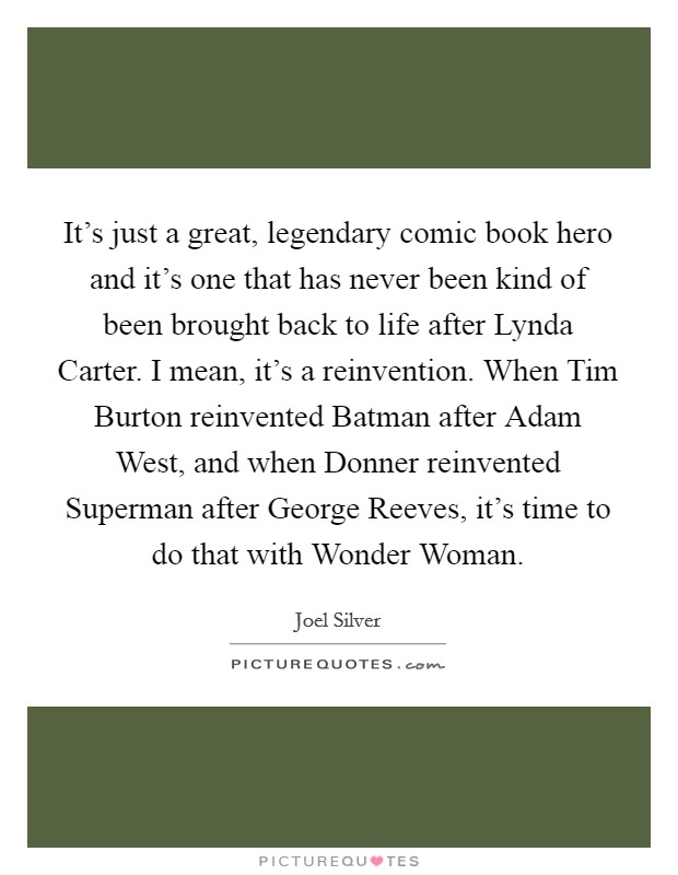 It's just a great, legendary comic book hero and it's one that has never been kind of been brought back to life after Lynda Carter. I mean, it's a reinvention. When Tim Burton reinvented Batman after Adam West, and when Donner reinvented Superman after George Reeves, it's time to do that with Wonder Woman Picture Quote #1