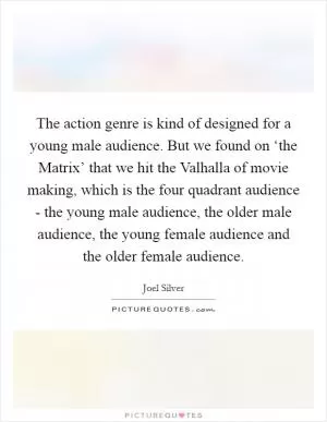 The action genre is kind of designed for a young male audience. But we found on ‘the Matrix’ that we hit the Valhalla of movie making, which is the four quadrant audience - the young male audience, the older male audience, the young female audience and the older female audience Picture Quote #1
