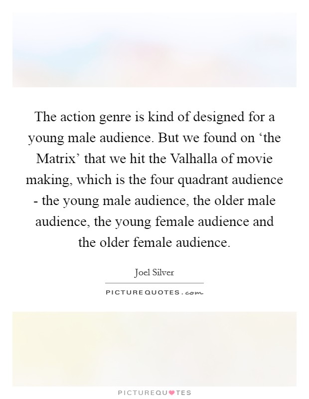 The action genre is kind of designed for a young male audience. But we found on ‘the Matrix' that we hit the Valhalla of movie making, which is the four quadrant audience - the young male audience, the older male audience, the young female audience and the older female audience Picture Quote #1