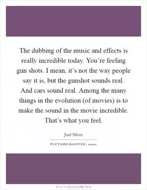 The dubbing of the music and effects is really incredible today. You’re feeling gun shots. I mean, it’s not the way people say it is, but the gunshot sounds real. And cars sound real. Among the many things in the evolution (of movies) is to make the sound in the movie incredible. That’s what you feel Picture Quote #1