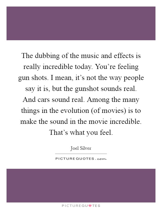 The dubbing of the music and effects is really incredible today. You're feeling gun shots. I mean, it's not the way people say it is, but the gunshot sounds real. And cars sound real. Among the many things in the evolution (of movies) is to make the sound in the movie incredible. That's what you feel Picture Quote #1