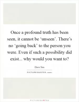 Once a profound truth has been seen, it cannot be ‘unseen’. There’s no ‘going back’ to the person you were. Even if such a possibility did exist... why would you want to? Picture Quote #1
