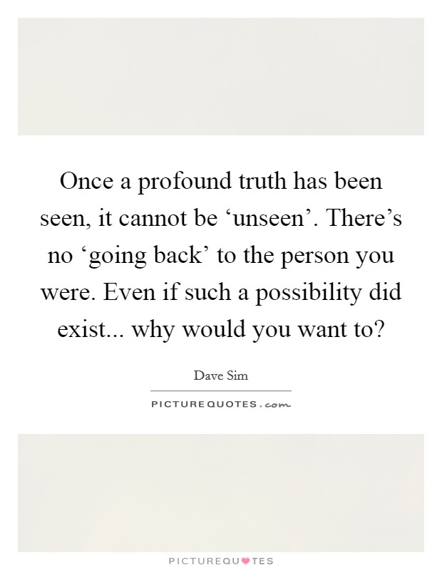 Once a profound truth has been seen, it cannot be ‘unseen'. There's no ‘going back' to the person you were. Even if such a possibility did exist... why would you want to? Picture Quote #1