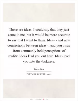 These are ideas. I could say that they just came to me, but it would be more accurate to say that I went to them. Ideas - and new connections between ideas - lead you away from commonly held perceptions of reality. Ideas lead you out here. Ideas lead you into the darkness Picture Quote #1