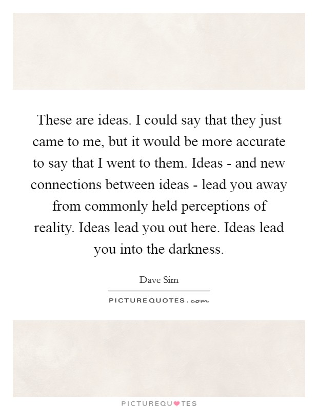 These are ideas. I could say that they just came to me, but it would be more accurate to say that I went to them. Ideas - and new connections between ideas - lead you away from commonly held perceptions of reality. Ideas lead you out here. Ideas lead you into the darkness Picture Quote #1