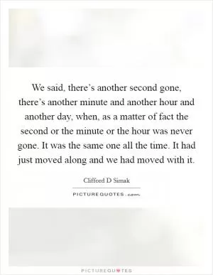 We said, there’s another second gone, there’s another minute and another hour and another day, when, as a matter of fact the second or the minute or the hour was never gone. It was the same one all the time. It had just moved along and we had moved with it Picture Quote #1