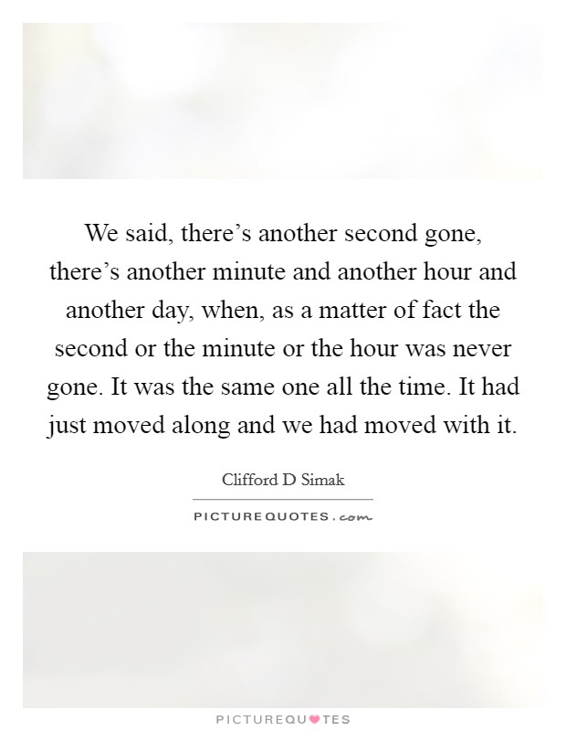 We said, there's another second gone, there's another minute and another hour and another day, when, as a matter of fact the second or the minute or the hour was never gone. It was the same one all the time. It had just moved along and we had moved with it Picture Quote #1