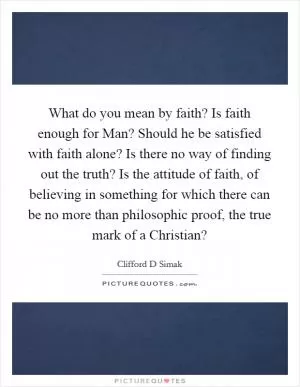 What do you mean by faith? Is faith enough for Man? Should he be satisfied with faith alone? Is there no way of finding out the truth? Is the attitude of faith, of believing in something for which there can be no more than philosophic proof, the true mark of a Christian? Picture Quote #1