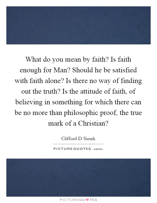 What do you mean by faith? Is faith enough for Man? Should he be satisfied with faith alone? Is there no way of finding out the truth? Is the attitude of faith, of believing in something for which there can be no more than philosophic proof, the true mark of a Christian? Picture Quote #1