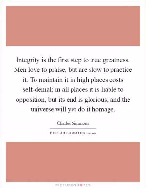 Integrity is the first step to true greatness. Men love to praise, but are slow to practice it. To maintain it in high places costs self-denial; in all places it is liable to opposition, but its end is glorious, and the universe will yet do it homage Picture Quote #1