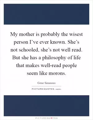 My mother is probably the wisest person I’ve ever known. She’s not schooled, she’s not well read. But she has a philosophy of life that makes well-read people seem like morons Picture Quote #1