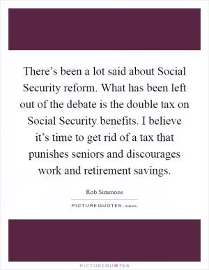 There’s been a lot said about Social Security reform. What has been left out of the debate is the double tax on Social Security benefits. I believe it’s time to get rid of a tax that punishes seniors and discourages work and retirement savings Picture Quote #1