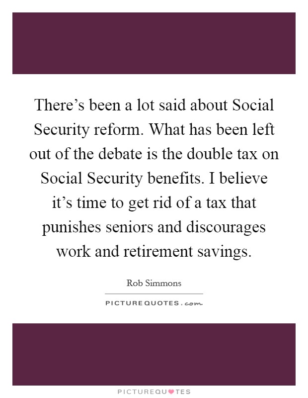 There's been a lot said about Social Security reform. What has been left out of the debate is the double tax on Social Security benefits. I believe it's time to get rid of a tax that punishes seniors and discourages work and retirement savings Picture Quote #1