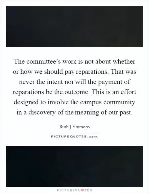 The committee’s work is not about whether or how we should pay reparations. That was never the intent nor will the payment of reparations be the outcome. This is an effort designed to involve the campus community in a discovery of the meaning of our past Picture Quote #1