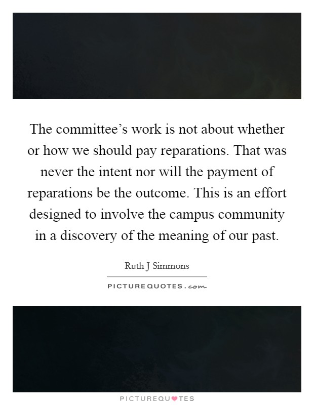 The committee's work is not about whether or how we should pay reparations. That was never the intent nor will the payment of reparations be the outcome. This is an effort designed to involve the campus community in a discovery of the meaning of our past Picture Quote #1