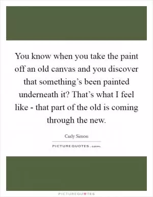 You know when you take the paint off an old canvas and you discover that something’s been painted underneath it? That’s what I feel like - that part of the old is coming through the new Picture Quote #1