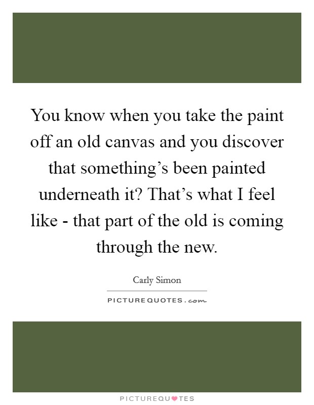 You know when you take the paint off an old canvas and you discover that something's been painted underneath it? That's what I feel like - that part of the old is coming through the new Picture Quote #1