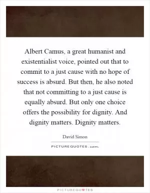 Albert Camus, a great humanist and existentialist voice, pointed out that to commit to a just cause with no hope of success is absurd. But then, he also noted that not committing to a just cause is equally absurd. But only one choice offers the possibility for dignity. And dignity matters. Dignity matters Picture Quote #1