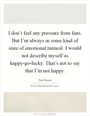 I don’t feel any pressure from fans. But I’m always in some kind of state of emotional turmoil. I would not describe myself as happy-go-lucky. That’s not to say that I’m not happy Picture Quote #1