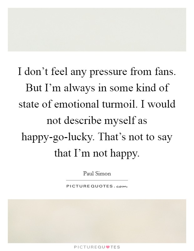 I don't feel any pressure from fans. But I'm always in some kind of state of emotional turmoil. I would not describe myself as happy-go-lucky. That's not to say that I'm not happy Picture Quote #1