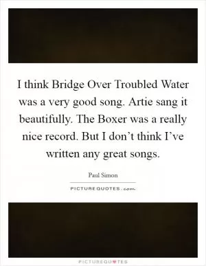 I think Bridge Over Troubled Water was a very good song. Artie sang it beautifully. The Boxer was a really nice record. But I don’t think I’ve written any great songs Picture Quote #1