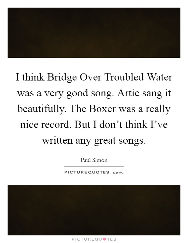 I think Bridge Over Troubled Water was a very good song. Artie sang it beautifully. The Boxer was a really nice record. But I don't think I've written any great songs Picture Quote #1