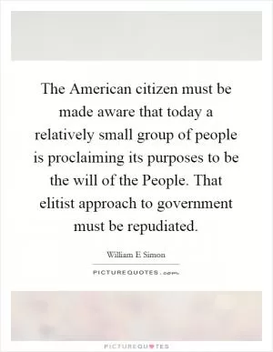 The American citizen must be made aware that today a relatively small group of people is proclaiming its purposes to be the will of the People. That elitist approach to government must be repudiated Picture Quote #1