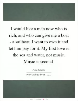 I would like a man now who is rich, and who can give me a boat - a sailboat. I want to own it and let him pay for it. My first love is the sea and water, not music. Music is second Picture Quote #1