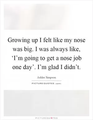 Growing up I felt like my nose was big. I was always like, ‘I’m going to get a nose job one day’. I’m glad I didn’t Picture Quote #1