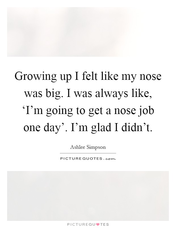 Growing up I felt like my nose was big. I was always like, ‘I'm going to get a nose job one day'. I'm glad I didn't Picture Quote #1