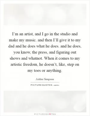 I’m an artist, and I go in the studio and make my music. and then I’ll give it to my dad and he does what he does. and he does, you know, the press, and figuring out shows and whatnot. When it comes to my artistic freedom, he doesn’t, like, step on my toes or anything Picture Quote #1