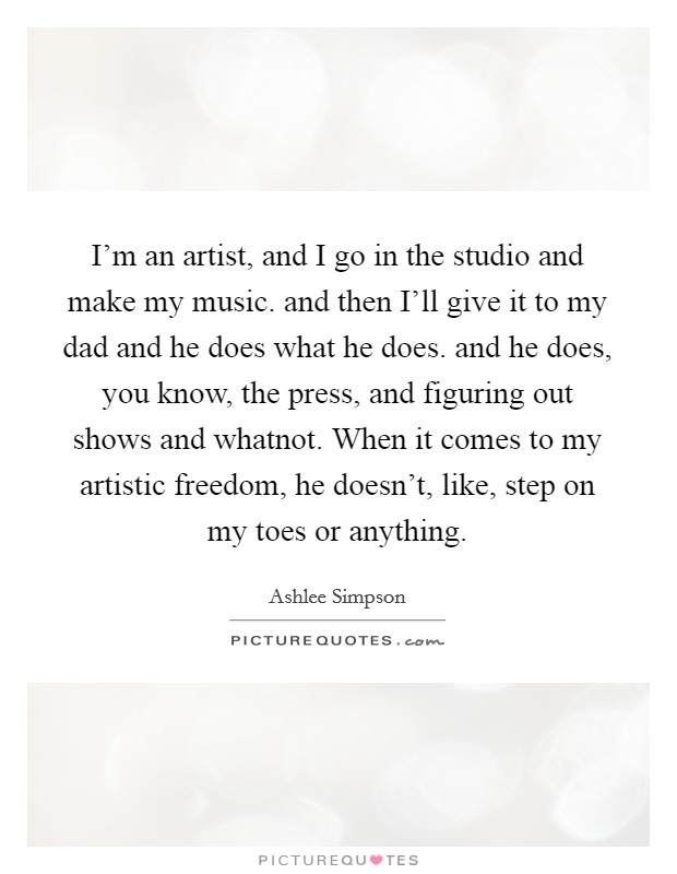 I'm an artist, and I go in the studio and make my music. and then I'll give it to my dad and he does what he does. and he does, you know, the press, and figuring out shows and whatnot. When it comes to my artistic freedom, he doesn't, like, step on my toes or anything Picture Quote #1