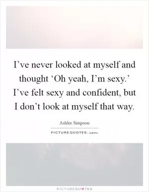 I’ve never looked at myself and thought ‘Oh yeah, I’m sexy.’ I’ve felt sexy and confident, but I don’t look at myself that way Picture Quote #1