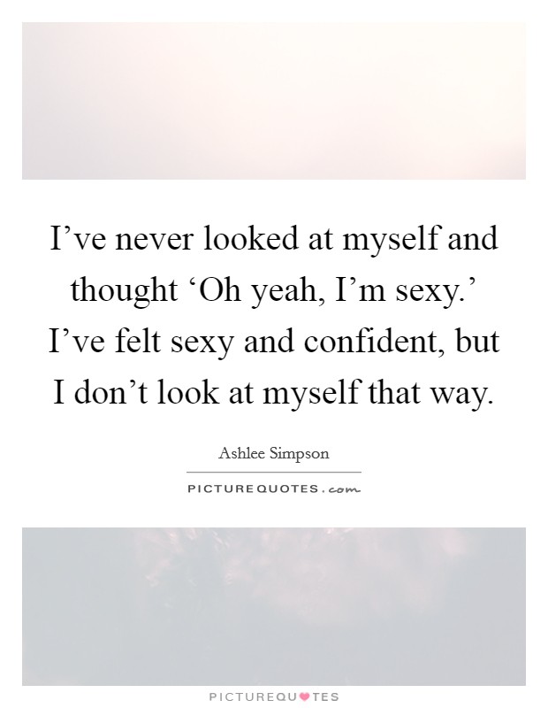 I've never looked at myself and thought ‘Oh yeah, I'm sexy.' I've felt sexy and confident, but I don't look at myself that way Picture Quote #1